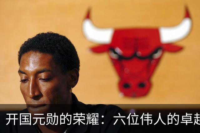 开国元勋的荣耀：六位伟人的卓越贡献