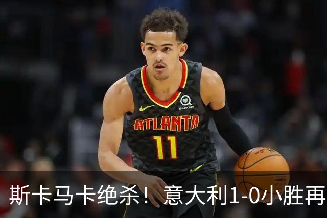斯卡马卡绝杀！意大利1-0小胜再展强队风范