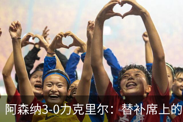 阿森纳3-0力克里尔：替补席上的关键变革